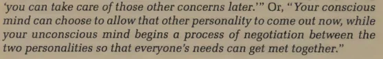 Your conscious mind can choose to allow that other personality to come out now, while your unconscious mind begins a process of negotiation between the two personalities so that everyone’s needs can get met together.