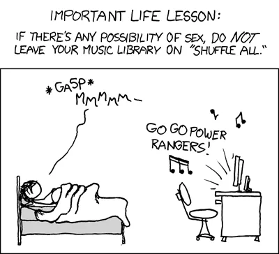 From XKCD: Important life lesson: If there's any possibility of sex, do NOT leave your music library on "shuffle all." There's a stick figure depiction of two individuals under the sheets, one saying gasp mmmmm. The computer across the room is blaring GO GO POWER RANGERS!